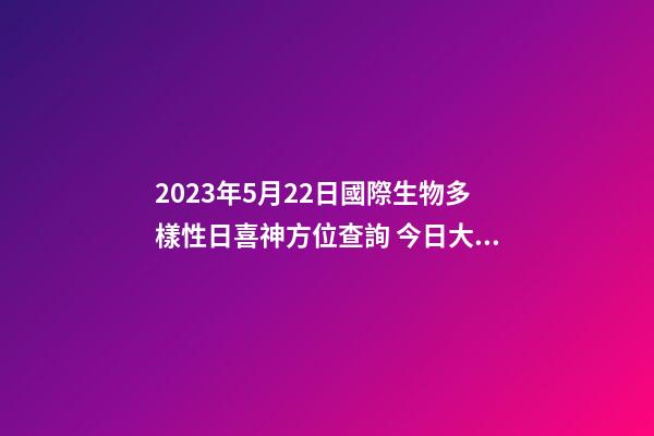2023年5月22日國際生物多樣性日喜神方位查詢 今日大吉大利方向